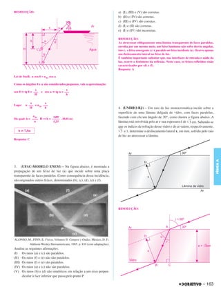 C4_CURSO_FIS_A_Alelex 03/03/12 11:04 Página 163




       RESOLUÇÃO:                                                                 a)   (I), (III) e (V) são corretas.
                                                                                  b)   (II) e (IV) são corretas.
                                                                                  c)   (III) e (IV) são corretas.
                                                                                  d)   (I) e (II) são corretas.
                                                                                  e)   (I) e (IV) são incorretas.

                                                                                  RESOLUÇÃO:
                                                                                  Ao atravessar obliquamente uma lâmina transparente de faces paralelas,
                                                                                  envolta por um mesmo meio, um feixe luminoso não sofre desvio angular,
                                                                                  isto é, o feixe emergente (c) é paralelo ao feixe incidente (a). Ocorre apenas
                                                                                  um deslocamento lateral no feixe de luz.
                                                                                  É também importante salientar que, nas interfaces de entrada e saída da
                                                                                  luz, ocorre o fenômeno da reflexão. Neste caso, os feixes refletidos estão
                                                                                  caracterizados por (d) e (f).
                                                                                  Resposta: A

       Lei de Snell: n sen ␪ = nAr sen ␣

       Como os ângulos ␪ e ␣ são considerados pequenos, vale a aproximação:
                       x                      x
       sen ␪ ഡ tg ␪ = –––   e sen ␣ ഡ tg ␣ = –––
                       H                      h

                   x         x
       Logo:    n ––– = nAr –––
                   H         h                                                    4. (UNIRIO-RJ) – Um raio de luz monocromática incide sobre a
                                                                                  superfície de uma lâmina delgada de vidro, com faces paralelas,
                     nAr          1,00                                            fazendo com ela um ângulo de 30°, como ilustra a figura abaixo. A
       Da qual: h = –––– H ⇒ h = ––––– . 10,0 (m)
                      n           1,33                                            lâmina está envolvida pelo ar e sua espessura é de ͙ළළ cm. Sabendo-se
                                                                                                                                       3
                                                                                  que os índices de refração desse vidro e do ar valem, respectivamente,
           h ഡ 7,5m                                                               ͙ළළ e 1, determine o deslocamento lateral x, em mm, sofrido pelo raio
                                                                                    3
                                                                                  de luz ao atravessar a lâmina.
       Resposta: C




                                                                                                                                                                   FÍSICA A
       3. (UFAC-MODELO ENEM) – Na figura abaixo, é mostrada a
       propagação de um feixe de luz (a) que incide sobre uma placa
       transparente de faces paralelas. Como consequência dessa incidência,
       são originados outros feixes, denominados (b), (c), (d), (e) e (f).




                                                                                  RESOLUÇÃO:




        ALONSO, M., FINN, E. Física, Volumen II: Campos y Ondas. México, D. F.:
                 Addison-Wesley Iberoamericana, 1985. p. 810 (com adaptações).
       Analise as seguintes afirmações:
       (I) Os raios (a) e (c) são paralelos.
       (II) Os raios (f) e (e) não são paralelos.
       (III) Os raios (f) e (e) são paralelos.
       (IV) Os raios (a) e (c) não são paralelos.
       (V) Os raios (b) e (d) são simétricos em relação a um eixo perpen-
             dicular à face inferior que passa pelo ponto P.

                                                                                                                                                       – 163
 