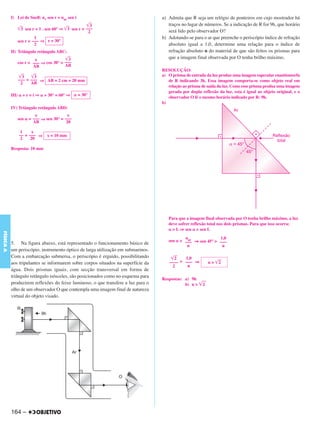 C4_CURSO_FIS_A_Alelex 03/03/12 11:04 Página 164




           I) Lei de Snell: nv sen r = nar sen i                                  a) Admita que R seja um relógio de ponteiros em cujo mostrador há
                                                    ͙ළළ
                                                      3                              traços no lugar de números. Se a indicação de R for 9h, que horário
              ͙ළළ sen r = 1 . sen 60° ⇒ ͙ළළ sen r = –––
                3                        3
                                                     2                               será lido pelo observador O?
                       1                                                          b) Adotando-se para o ar que preenche o periscópio índice de refração
              sen r = ––– ⇒ r = 30°
                       2                                                             absoluto igual a 1,0, determine uma relação para o índice de
           II) Triângulo retângulo ABC:                                              refração absoluto n do material de que são feitos os prismas para
                       e              ͙ළළ
                                        3                                            que a imagem final observada por O tenha brilho máximo.
              cos r = ––– ⇒ cos 30° = –––
                      AB              AB
                                                                                  RESOLUÇÃO:
               ͙ළළ
                 3   ͙ළළ
                       3                                                          a) O prisma de entrada da luz produz uma imagem especular enantiomorfa
               ––– = ––– ⇒ AB = 2 cm = 20 mm                                         de R indicando 3h. Essa imagem comporta-se como objeto real em
                2    AB
                                                                                     relação ao prisma de saída da luz. Como esse prisma produz uma imagem
                                                                                     gerada por dupla reflexão da luz, esta é igual ao objeto original, e o
           III) ␣ + r = i ⇒ ␣ + 30° = 60° ⇒ ␣ = 30°                                  observador O lê o mesmo horário indicado por R: 9h.
                                                                                  b)
           IV) Triângulo retângulo ABD:
                       x                x
              sen ␣ = ––– ⇒ sen 30° = –––
                      AB               20

                1     x
               –– = ––– ⇒      x = 10 mm
                2    20

           Resposta: 10 mm




                                                                                     Para que a imagem final observada por O tenha brilho máximo, a luz
                                                                                     deve sofrer reflexão total nos dois prismas. Para que isso ocorra:
                                                                                     ␣ > L ⇒ sen ␣ > sen L
FÍSICA A




                                                                                             nar             1,0
                                                                                     sen ␣ > ––– ⇒ sen 45° > –––
           5. Na figura abaixo, está representado o funcionamento básico de
                                                                                              n               n
           um periscópio, instrumento óptico de larga utilização em submarinos.
           Com a embarcação submersa, o periscópio é erguido, possibilitando          ͙ෆ2   1,0
           aos tripulantes se informarem sobre corpos situados na superfície da      –––– > ––– ⇒         n > ͙ෆ
                                                                                                               2
                                                                                       2     n
           água. Dois prismas iguais, com secção transversal em forma de
           triângulo retângulo isósceles, são posicionados como no esquema para
                                                                                  Respostas: a) 9h
           produzirem reflexões do feixe luminoso, o que transfere a luz para o              b) n > ͙ෆ
                                                                                                     2
           olho de um observador O que contempla uma imagem final de natureza
           virtual do objeto visado.




           164 –
 