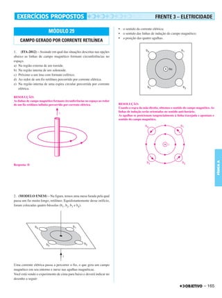 C4_CURSO_FIS_A_Alelex 03/03/12 11:04 Página 165




                                                                                                           FRENTE 3 – ELETRICIDADE

                                                                                • o sentido da corrente elétrica;
                                MÓDULO 29                                       • o sentido das linhas de indução do campo magnético;
                                                                                • a posição das quatro agulhas.
           CAMPO GERADO POR CORRENTE RETILÍNEA

       1. (ITA-2012) – Assinale em qual das situações descritas nas opções
       abaixo as linhas de campo magnético formam circunferências no
       espaço.
       a) Na região externa de um toroide.
       b) Na região interna de um solenoide.
       c) Próximo a um íma com formato esférico.
       d) Ao redor de um fio retilíneo percorrido por corrente elétrica.
       e) Na região interna de uma espira circular percorrida por corrente
          elétrica.

       RESOLUÇÃO:
       As linhas de campo magnético formam circunferências no espaço ao redor
       de um fio retilíneo infinito percorrido por corrente elétrica.           RESOLUÇÃO:
                                                                                Usando a regra da mão direita, obtemos o sentido do campo magnético. As
                                                                                linhas de indução serão orientadas no sentido anti-horário.
                                                                                As agulhas se posicionam tangencialmente à linha tracejada e apontam o
                                                                                sentido do campo magnético.




                                                                                                                                                          FÍSICA A
       Resposta: D




       2. (MODELO ENEM) – Na figura, temos uma mesa furada pela qual
       passa um fio muito longo, retilíneo. Equidistantemente desse orifício,
       foram colocadas quatro bússolas (b1, b2, b3 e b4).




       Uma corrente elétrica passa a percorrer o fio, o que gera um campo
       magnético em seu entorno e mexe nas agulhas magnéticas.
       Você está vendo o experimento de cima para baixo e deverá indicar no
       desenho a seguir:

                                                                                                                                               – 165
 
