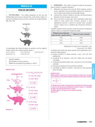 C4_CURSO_FIS_A_Alelex 03/03/12 11:04 Página 139




                                                                                2. (ENEM-2011) – Para medir o tempo de reação de uma pessoa,
                                MÓDULO 30                                       pode-se realizar a seguinte experiência:
                                                                                I.   Mantenha uma régua (com cerca de 30cm) suspensa vertical-
                            PESO DE UM CORPO                                         mente, segurando-a pela extremidade superior, de modo que o
                                                                                     zero da régua esteja situado na extremidade inferior.
       1. (FUVEST-2012) – Um móbile pendurado no teto tem três                  II. A pessoa deve colocar os dedos de sua mão, em forma de pinça,
       elefantezinhos presos um ao outro por fios, como mostra a figura. As          próximos do zero da régua, sem tocá-la.
       massas dos elefantes de cima, do meio e de baixo são, respectivamente,   III. Sem aviso prévio, a pessoa que estiver segurando a régua deve
       20g, 30g e 70g.                                                               soltá-la. A outra pessoa deve procurar segurá-la o mais
                                                                                     rapidamente possível e observar a posição onde conseguiu
                                                                                     segurar a régua, isto é, a distância que ela percorre durante a
                                                                                     queda.
                                                                                O quadro seguinte mostra a posição em que três pessoas conseguiram
                                                                                segurar a régua e os respectivos tempos de reação.
                                                                                   Distância percorrida pela
                                                                                                                        Tempo de reação (segundo)
                                                                                régua durante a queda (metro)
                                                                                                 0,30                                0,24
                                                                                                 0,15                                0,17
                                                                                                 0,10                                0,14

                                                                                                      (Disponível em: http://www. br.geocities. com.
       As intensidades das forças de tração, em newtons, nos fios superior,                                                 Acesso em: 1 fev. 2009.)
       médio e inferior são, respectivamente, iguais a:                         A distância percorrida pela régua aumenta mais rapidamente que o
       a) 1,2; 1,0; 0,7.         b) 1,2; 0,5; 0,2.      c) 0,7; 0,3; 0,2.       tempo de reação porque a
       d) 0,2; 0,5; 1,2.         e) 0,2; 0,3; 0,7.                              a) energia mecânica da régua aumenta, o que a faz cair mais
                                                                                   rapidamente.
                                                                                b) resistência do ar aumenta, o que faz a régua cair com menor
            NOTE E ADOTE                                                           velocidade.
            Desconsidere as massas dos fios.                                    c) aceleração de queda da régua varia, o que provoca um movimento
            Módulo da aceleração da gravidade g = 10m/s2.                          acelerado.
                                                                                d) força peso da régua gera um movimento acelerado.
                                                                                e) velocidade da régua é constante, o que provoca uma passagem




                                                                                                                                                              FÍSICA A
       RESOLUÇÃO:                                                                  linear de tempo.
                                         1) T1 = Ptotal = P1 + P2 + P3
                                                                                RESOLUÇÃO:
                                                                                Desprezando-se o efeito do ar, a força resultante na régua será o seu peso,
                                             T1 = (m1 + m2 + m3)g
                                                                                que é constante. O movimento de queda da régua terá aceleração constante.
                                             T1 = 0,12 . 10 (N)
                                                                                         g
                                                                                   Δs = ––– t2
                                                                                         2
                                                T1 = 1,2N
                                                                                Δs (distância percorrida) é proporcional ao quadrado do tempo de queda
                                         2) T2 = P2 + P3                        t e, por isso, Δs aumenta mais rapidamente do que o tempo t. (A velocidade
                                                                                da régua está aumentando durante a queda).
                                             T2 = (m2 + m3)g                    A melhor opção é a (d) que cita o movimento acelerado.
                                                                                Resposta: D
                                             T2 = 0,1 . 10 (N)

                                                T2 = 1,0N


                                         3) T3 = P3 = m3g

                                             T3 = 0,07 . 10 (N)

                                                T3 = 0,7N
       Resposta: A




                                                                                                                                                  – 139
 