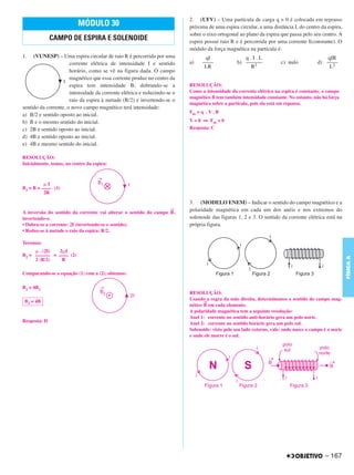 C4_CURSO_FIS_A_Alelex 03/03/12 11:04 Página 167




                                                                                 2. (UFV) – Uma partícula de carga q > 0 é colocada em repouso
                                 MÓDULO 30                                       próxima de uma espira circular, a uma distância L do centro da espira,
                                                                                 sobre o eixo ortogonal ao plano da espira que passa pelo seu centro. A
                     CAMPO DE ESPIRA E SOLENOIDE                                 espira possui raio R e é percorrida por uma corrente I(constante). O
                                                                                 módulo da força magnética na partícula é:
       1.   (VUNESP) – Uma espira circular de raio R é percorrida por uma               qI                 q.I.L                                   qIR
                             corrente elétrica de intensidade I e sentido        a)    ––––             b) ––––––            c) nulo           d) ––––
                                                                                        LR                   R2                                     L2
                             horário, como se vê na figura dada. O campo
                             magnético que essa corrente produz no centro da
                             espira tem intensidade B; dobrando-se a             RESOLUÇÃO:
                             intensidade da corrente elétrica e reduzindo-se o   Como a intensidade da corrente elétrica na espira é constante, o campo
                                                                                 magnético B tem também intensidade constante. No entanto, não há força
                             raio da espira à metade (R/2) e invertendo-se o
                                                                                 magnética sobre a partícula, pois ela está em repouso.
       sentido da corrente, o novo campo magnético terá intensidade:
                                                                                 Fm = q . V . B
       a) B/2 e sentido oposto ao inicial.
       b) B e o mesmo sentido do inicial.                                        V = 0 ⇒ Fm = 0
       c) 2B e sentido oposto ao inicial.                                        Resposta: C
       d) 4B e sentido oposto ao inicial.
       e) 4B e mesmo sentido do inicial.

       RESOLUÇÃO:
       Inicialmente, temos, no centro da espira:



                 ␮I
       B1 = B = –––– (1)
                 2R

                                                                                 3. (MODELO ENEM) – Indicar o sentido do campo magnético e a
                                                                           →     polaridade magnética em cada um dos anéis e nos extremos do
       A inversão do sentido da corrente vai alterar o sentido do campo B,
       invertendo-o.                                                             solenoide das figuras 1, 2 e 3. O sentido da corrente elétrica está na
       • Dobra-se a corrente: 2I (invertendo-se o sentido).                      própria figura.
       • Reduz-se à metade o raio da espira: R/2.

       Teremos:
            ␮ . (2I) 2␮I
       B2 = –––––– = –––– (2)




                                                                                                                                                              FÍSICA A
            2 (R/2)   R

       Comparando-se a equação (1) com a (2), obtemos:

       B2 = 4B1
                                                                                 RESOLUÇÃO:
        B2 = 4B                                                                  Usando a regra da mão direita, determinamos o sentido do campo mag-
                                                                                        →
                                                                                 nético B em cada elemento.
                                                                                 A polaridade magnética tem a seguinte resolução:
                                                                                 Anel 1: corrente no sentido anti-horário gera um polo norte.
       Resposta: D                                                               Anel 2: corrente no sentido horário gera um polo sul.
                                                                                 Solenoide: visto pelo seu lado externo, vale: onde nasce o campo é o norte
                                                                                 e onde ele morre é o sul.




                                                                                                                                                  – 167
 