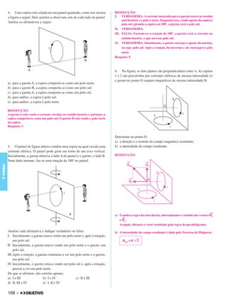 C4_CURSO_FIS_A_Alelex 03/03/12 11:04 Página 168




           4. Uma espira está colada em um painel quadrado, como nos mostra              RESOLUÇÃO:
           a figura a seguir. Dois garotos a observam, um de cada lado do painel.        I. VERDADEIRA. A corrente mostrada para a garota estava no sentido
                                                                                              anti-horário e o polo é norte. Enquanto isso, o lado oposto da espira é
           Analise as afirmativas a seguir:
                                                                                              polo sul; girando a espira em 180º, a garota verá o polo sul.
                                                                                         II. VERDADEIRA.
                                                                                         III. FALSA. Fazendo-se a rotação de 180º, a garota verá a corrente no
                                                                                              sentido horário, o que será um polo sul.
                                                                                         IV. VERDADEIRA. Inicialmente, o garoto enxerga o oposto da menina,
                                                                                              ou seja: polo sul. Após a rotação, há inversão e ele enxergará o polo
                                                                                              norte.
                                                                                         Resposta: E



                                                                                         6. Na figura, os dois planos são perpendiculares entre si. As espiras
                                                                                         1 e 2 são percorridas por correntes elétricas de mesma intensidade (i)
                                                                                         e geram no ponto O campos magnéticos de mesma intensidade B.
           a)   para a garota A, a espira comporta-se como um polo norte.
           b)   para o garoto B, a espira comporta-se como um polo sul.
           c)   para a garota A, a espira comporta-se como um polo sul.
           d)   para ambos, a espira é polo sul.
           e)   para ambos, a espira é polo norte.

           RESOLUÇÃO:
           A garota A está vendo a corrente circular no sentido horário e, portanto, a
           espira comporta-se como um polo sul. O garoto B está vendo o polo norte
           da espira.
           Resposta: C


                                                                                         Determine no ponto O:
                                                                                         a) a direção e o sentido do campo magnético resultante;
           5. O painel da figura abaixo contém uma espira na qual circula uma            b) a intensidade do campo resultante.
           corrente elétrica. O painel pode girar em torno de um eixo vertical.
           Inicialmente, a garota observa o lado A do painel e o garoto, o lado B.       RESOLUÇÃO:
           Num dado instante, faz-se uma rotação de 180º no painel.
FÍSICA A




                                                                                                                                                              →
                                                                                         a) Usando a regra da mão direita, determinamos o sentido dos vetores B1
                                                                                              →
                                                                                            e B2.
                                                                                            A seguir, obtemos o vetor resultante pela regra do paralelogramo.

           Analise cada afirmativa e indique verdadeiro ou falso:                        b) A intensidade do campo resultante é dada pelo Teorema de Pitágoras:
           I. Inicialmente, a garota estava vendo um polo norte e, após a rotação,
               um polo sul.                                                                    Bres = B .͙ළළළ
                                                                                                           2
           II. Inicialmente, a garota estava vendo um polo norte e o garoto, um
               polo sul.
           III.Após a rotação, a garota continuou a ver um polo norte e o garoto,
               um polo sul.
           IV. Inicialmente, o garoto estava vendo um polo sul e, após a rotação,
               passou a ver um polo norte.
           Do que se afirmou, são corretas apenas:
           a) I e III                b) I e IV             c) II e III
           d) II, III e IV           e) I, II e IV

           168 –
 