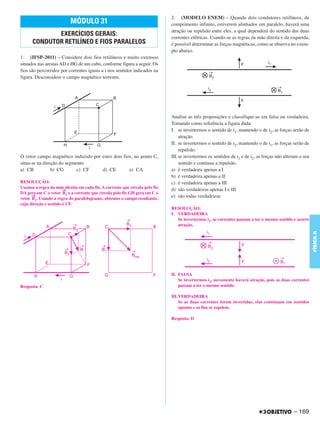 C4_CURSO_FIS_A_Alelex 03/03/12 11:04 Página 169




                                                                                    2. (MODELO ENEM) – Quando dois condutores retilíneos, de
                                 MÓDULO 31                                          comprimento infinito, estiverem alinhados em paralelo, haverá uma
                                                                                    atração ou repulsão entre eles, a qual dependerá do sentido das duas
                    EXERCÍCIOS GERAIS:                                              correntes elétricas. Usando-se as regras da mão direita e da esquerda,
             CONDUTOR RETILÍNEO E FIOS PARALELOS                                    é possível determinar as forças magnéticas, como se observa no exem-
                                                                                    plo abaixo.
       1. (IFSP-2011) – Considere dois fios retilíneos e muito extensos
       situados nas arestas AD e HG de um cubo, conforme figura a seguir. Os
       fios são percorridos por correntes iguais a i nos sentidos indicados na
       figura. Desconsidere o campo magnético terrestre.




                                                                                    Analise as três proposições e classifique-as em falsa ou verdadeira.
                                                                                    Tomando como referência a figura dada:
                                                                                    I. se invertermos o sentido de i1, mantendo o de i2, as forças serão de
                                                                                        atração.
                                                                                    II. se invertermos o sentido de i2, mantendo o de i1, as forças serão de
                                                                                        repulsão.
       O vetor campo magnético induzido por estes dois fios, no ponto C,            III.se invertermos os sentidos de i1 e de i2, as forças não alteram o seu
       situa-se na direção do segmento                                                  sentido e continua a repulsão.
       a) CB           b) CG       c) CF    d) CE         e) CA                     a) é verdadeira apenas a I
                                                                                    b) é verdadeira apenas a II
       RESOLUÇÃO:                                                                   c) é verdadeira apenas a III
       Usemos a regra da mão direita em cada fio. A corrente que circula pelo fio
                              →                                                     d) são verdadeiras apenas I e III
       DA gera em C o vetor B1 e a corrente que circula pelo fio GH gera em C o
             →                                                                      e) são todas verdadeiras
       vetor B2. Usando a regra do paralelogramo, obtemos o campo resultante,
       cuja direção e sentido é CF.
                                                                                    RESOLUÇÃO:
                                                                                    I. VERDADEIRA
                                                                                       Se invertermos i1, as correntes passam a ter o mesmo sentido e ocorre
                                                                                       atração.




                                                                                                                                                                FÍSICA A
                                                                                    II. FALSA
                                                                                        Se invertermos i2, novamente haverá atração, pois as duas correntes
       Resposta: C                                                                      passam a ter o mesmo sentido.

                                                                                    III.VERDADEIRA
                                                                                        Se as duas correntes forem invertidas, elas continuam em sentidos
                                                                                        opostos e os fios se repelem.

                                                                                    Resposta: D




                                                                                                                                                    – 169
 