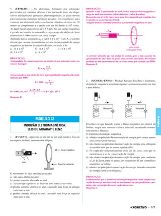C4_CURSO_FIS_A_Alelex 03/03/12 11:04 Página 171




       5. (UFPB-2011) – Os eletroímãs, formados por solenoides                    RESOLUÇÃO:
       percorridos por correntes elétricas e um núcleo de ferro, são dispo-       Quando o ímã é aproximado do anel, ocorre indução eletromagnética e
                                                                                  surge no anel uma corrente elétrica induzida (Lei de Faraday).
       sitivos utilizados por guindastes eletromagnéticos, os quais servem
                                                                                  De acordo com a Lei de Lenz, surge uma força magnética de repulsão, isto
       para transportar materiais metálicos pesados. Um engenheiro, para          é, opondo-se ao movimento do ímã.
       construir um eletroímã, utiliza um bastão cilíndrico de ferro de 2,0       A figura ilustra a corrente induzida e a polaridade magnética no anel.
       metros de comprimento e o enrola com um fio dando 4 x106 voltas.
       Ao fazer passar uma corrente de 1,5 A pelo fio, um campo magnético
       é gerado no interior do solenoide, e a presença do núcleo de ferro
       aumenta em 1.000 vezes o valor desse campo.
       Adotando para a constante μ0 o valor 4 π x 10−7 T.m/ A , é correto
       afirmar que, nessas circunstâncias, o valor da intensidade do campo
       magnético, no interior do cilindro de ferro, em tesla, é de:
       a) 24 π x 102            b) 12 π x 102            c) 6 π x 102
       d) 3 π x 102             e) π x 102
                                                                                  A corrente induzida não vai mudar de sentido, pois o ímã somente foi
       RESOLUÇÃO:                                                                 aproximado do anel. Para se gerar uma corrente alternada, deveríamos
       A intensidade do campo magnético no interior de um solenoide vazio e no    produzir no ímã um movimento de vai e vem, como, por exemplo, um MHS.
       vácuo é dada por:                                                          Resposta: E
                                           n.i
                                 B0 = ␮0 –––––
                                            L

       Acrescentando-se um núcleo de ferro a permeabilidade magnética fica mul-
       tiplicada por 1000:
                                               n.i                                2. (MODELO ENEM) – Michael Faraday descobriu o fenômeno,
                                B = 1000 . ␮0 –––––
                                                L                                 da indução magnética ao realizar alguns experimentos usando um ímã
                                                                                  e uma bobina.
                            4 . 106 . 1,5
       B = 1000 . 4π . 10–7 –––––––––– T ⇒ B = 12π . 102 T
                                  2
       Resposta: B




                                                                                                                                                              FÍSICA A
                                 MÓDULO 32
                                                                                  Percebeu ele que fazendo variar o fluxo magnético no interior da
                     INDUÇÃO ELETROMAGNÉTICA:
                                                                                  bobina, surgia uma corrente elétrica induzida, acendendo momen-
                       LEIS DE FARADAY E LENZ                                     taneamente a lâmpada.
                                                                                  O fenômeno da indução magnética
       1. (FUVEST) – Aproxima-se um ímã de um anel metálico fixo em               a) obedece ao princípio da conservação da energia, pois ocorre apenas
       um suporte isolante, como mostra a figura.                                    uma conversão de energia.
                                                                                  b) não obedece ao princípio da conservação da energia, pois a lâmpada
                                                                                     se acendeu sem que se usasse alguma pilha.
                                                                                  c) foi explicado matematicamente pela Lei de Lenz, sem que se
                                                                                     mencionasse a lei da conservação da energia.
                                                                                  d) não obedece ao princípio da conservação da energia, pois, conforme
                                                                                     a Lei de Lenz, trata-se apenas do surgimento de um contrafluxo
                                                                                     magnético na bobina.
                                                                                  e) obedece ao princípio da conservação de energia, havendo conversão
                                                                                     de energia elétrica em mecânica.
       O movimento do ímã, em direção ao anel,
       a) não causa efeitos no anel.                                              RESOLUÇÃO:
       b) produz corrente alternada no anel.                                      Evidentemente que o fenômeno da indução magnética é uma simples con-
                                                                                  versão de energia mecânica (ímã em movimento) em energia elétrica e, por-
       c) faz com que o polo sul do ímã vire polo norte e vice-versa.
                                                                                  tanto, vale o princípio da conservação da energia.
       d) produz corrente elétrica no anel, causando uma força de atração         Resposta: A
          entre anel e ímã.
       e) produz corrente elétrica no anel, causando uma força de repulsão
          entre anel e ímã.



                                                                                                                                                  – 171
 