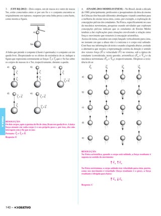 C4_CURSO_FIS_A_Alelex 03/03/12 11:04 Página 140




           3. (UFF-RJ-2012) – Dois corpos, um de massa m e outro de massa                4. (ENADE-2011-MODELO ENEM) – No Brasil, desde a década
           5m, estão conectados entre si por um fio e o conjunto encontra-se             de 1980, principalmente, professores e pesquisadores da área de ensino
           originalmente em repouso, suspenso por uma linha presa a uma haste,           de Ciências têm buscado diferentes abordagens visando contribuir para
           como mostra a figura.                                                         a melhoria do ensino nessa área, como, por exemplo, a exploração de
                                                                                         concepções prévias dos estudantes. Na Física, especificamente no caso
                                                                                         da mecânica newtoniana, pesquisas usando atividades que exploram
                                                                                         concepções prévias indicam que os estudantes de Ensino Médio
                                                                                         tendem a dar explicações para situações envolvendo a relação entre
                                                                                         força e movimento que remetem à concepção aristotélica.
                                                                                         Acerca do tema, considere um corpo lançado verticalmente para cima,
                                                                                         no instante em que a altura não é a máxima e o corpo está subindo.
                                                                                         Com base nas informações do texto e usando a legenda abaixo, assinale
                                                                                         a alternativa que mostra a representação correta da direção e sentido
                                                                                                            →                  →
           A linha que prende o conjunto à haste é queimada e o conjunto cai em          dos vetores força ( F) e velocidade ( V) no sistema, sob a óptica do
                                                                                                                                                →     →
           queda livre. Desprezando-se os efeitos da resistência do ar, indique a        estudante (considerada, nesta questão, aristotélica) ( FA e VA) e da
                                                        → →                                                      →    →
           figura que representa corretamente as forças f1 e f2 que o fio faz sobre      mecânica newtoniana ( FN e VN), respectivamente. Despreze a resis-
           os corpos de massas m e 5m, respectivamente, durante a queda.                 tência do ar.
FÍSICA A




           RESOLUÇÃO:
           Os dois corpos, após a queima do fio de cima, ficam em queda livre. A única
           força atuante em cada corpo é o seu próprio peso e, por isso, eles não
           interagem com o fio que os une.
                     →    →   →
           Portanto: f1 = f2 = 0.
           Resposta: E




                                                                                         RESOLUÇÃO:
                                                                                         Na Física aristotélica, quando o corpo está subindo, a força resultante é
                                                                                         suposta no sentido do movimento:

                                                                                                                       ↑ →A ↑ →A
                                                                                                                         V    F

                                                                                         Na Física newtoniana, o corpo subindo tem velocidade para cima, porém,
                                                                                         como seu movimento é retardado (força resultante é o peso), a força
                                                                                         resultante é dirigida para baixo:

                                                                                                                       ↑ →N ↓ →N
                                                                                                                         V    F

                                                                                         Resposta: C




           140 –
 