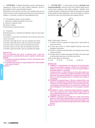 C4_CURSO_FIS_A_Alelex 03/03/12 11:04 Página 180




           4. (UFTM-2012) – A indução eletrostática consiste no fenômeno da               5. (CFT-MG-2012) – O eletroscópio da figura, eletrizado com
           separação de cargas em um corpo condutor (induzido), devido à                  carga desconhecida, consiste de uma esfera metálica ligada através
           proximidade de outro corpo eletrizado (indutor).                               de uma haste condutora a duas folhas metálicas e delgadas. Esse
           Preparando-se para uma prova de física, um estudante anota em seu              conjunto encontra-se isolado por uma rolha de cortiça presa ao gargalo
           resumo os passos a serem seguidos para eletrizar um corpo neutro por           de uma garrafa de vidro transparente, como mostra a figura. Um garoto
           indução, e a conclusão a respeito da carga adquirida por ele.                  aproxima da esfera A do eletroscópio uma segunda esfera B.

           1.º) Procedimentos: passos a serem seguidos:
           I. Aproximar o indutor do induzido, sem tocá-lo.
           II. Conectar o induzido à Terra.
           III. Afastar o indutor.
           IV. Desconectar o induzido da Terra.

           2.º) Conclusão:
           No final do processo, o induzido terá adquirido cargas de sinais iguais
           às do indutor.
           Ao mostrar o resumo para seu professor, ouviu dele que, para ficar
           correto, ele deverá
           a) inverter o passo III com IV, e que sua conclusão está correta.              Sobre o eletroscópio, afirma-se:
           b) inverter o passo III com IV, e que sua conclusão está errada.               I. As folhas movem-se quando um corpo neutro é aproximado da
           c) inverter o passo I com II, e que sua conclusão está errada.                     esfera sem tocá-la.
           d) inverter o passo I com II, e que sua conclusão está correta.                II. O vidro que envolve as folhas delgadas funciona como uma
           e) inverter o passo II com III, e que sua conclusão está errada.                   blindagem eletrostática.
                                                                                          III.A esfera e as lâminas estão eletrizadas com carga de mesmo sinal e
           RESOLUÇÃO:                                                                         a haste está neutra.
           Estão em julgamento duas coisas: a sequência passo a passo dos                 IV. As folhas abrem-se ainda mais quando um objeto, de mesma carga
           procedimentos e a conclusão final do aluno a respeito do sinal da carga            do eletroscópio, aproxima-se da esfera sem tocá-la.
           induzida.                                                                      Estão corretas apenas as afirmativas
           1º) A sequência correta dos procedimentos é: I, II, IV e III, conforme vimos
               no exercício anterior.
                                                                                          a) I eII.       b) I e IV.       c) II e III.     d) III e IV.
           2º) A conclusão estava errada: as cargas induzidas têm o sinal contrário
               ao das cargas do indutor.                                                  RESOLUÇÃO:
           Resposta: B                                                                    I. CORRETA. Ao aproximarmos um corpo neutro (B) do eletroscópio,
                                                                                              vamos observar indução, sendo que o indutor será o eletroscópio e o
                                                                                              induzido o corpo neutro. Na indução, os centros de carga do indutor e
FÍSICA A




                                                                                              do induzido tendem a se aproximar.
                                                                                              Consequentemente, as cargas elétricas do eletroscópio mudam suas
                                                                                              posições até que se estabeleça um equilíbrio eletrostático. Essas cargas
                                                                                              apresentam uma pequena tendência de se posicionarem próximas da
                                                                                              esfera A ou mesmo na própria esfera A. Concluímos que as folhas se
                                                                                              movimentam.
                                                                                          II. INCORRETA. Em primeiro lugar, o vidro não é condutor elétrico e não
                                                                                              poderia ser uma blindagem. Em segundo lugar, mesmo que trocássemos
                                                                                              o vidro por um metal, a blindagem deve ser de fora para dentro. Ora,
                                                                                              o eletroscópio já está eletrizado e no caso anterior ele é o indutor: não
                                                                                              haveria blindagem. O vidro impede que o vento atrapalhe a experiên-
                                                                                              cia.
                                                                                          III.INCORRETA. Estando o eletroscópio isolado (afastado) de qualquer
                                                                                              outro corpo, teremos em todo o corpo metálico cargas elétricas de
                                                                                              mesmo sinal distribuídas entre as lâminas, a haste metálica suporte e a
                                                                                              esferinhada cabeça do eletroscópio.
                                                                                          IV. CORRETA. Suponhamos por exemplo que se tenha carga elétrica
                                                                                              positiva no eletroscópio e também positiva na esfera B. Ao aproximar
                                                                                              B de A, haverá uma subida de elétrons pelo corpo do eletroscópio e suas
                                                                                              lâminas adquirem um aumento da carga elétrica. Elas se afastam uma
                                                                                              da outra.
                                                                                          Resposta: B




           180 –
 