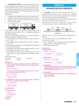 C4_CURSO_FIS_A_Alelex 03/03/12 11:04 Página 145




       5. (UFPB-MODELO ENEM) – A cana-de-açúcar, depois de corta-
       da, é transportada até a usina por treminhões, que são compostos pela                                 MÓDULO 33
       cabina, também chamada de cavalo, e mais dois reboques. Por lei, a
       carga máxima permitida que pode ser transportada por um treminhão
                                                                                         APLICAÇÕES DAS LEIS DE NEWTON (II)
       é de 60 toneladas; entretanto, cada reboque pode suportar uma carga
       máxima de até 45 toneladas.                                               1. (CESUBRA) – Na figura a seguir, temos dois blocos A e B, de
       Considere que:                                                            massas respectivamente iguais a mA = 4,0kg e mB = 6,0kg, que
                                                                                 deslizam, sem atrito, em uma superfície plana e horizontal, sob ação de
        •     os reboques estão acoplados por um cabo de massa desprezível, o
                                                                                 uma força horizontal constante e de intensidade F.
              qual pode suportar uma força de tração máxima de até 35 . 103N;
                                                       →                         Os blocos estão ligados por fios ideais a um dinamômetro também
        •     o papel do cavalo é aplicar uma força F nos dois reboques,
                                                                                 ideal (massa desprezível), calibrado em newtons.
              conforme ilustração abaixo.
                                                                                 Não considere o efeito do ar e admita que os blocos têm uma
                                                                                 aceleração horizontal constante e de módulo igual a 2,0m/s2.




       Nesse contexto, o cavalo, em um trecho reto, consegue imprimir uma
       aceleração máxima de módulo 0,5m/s2 ao treminhão transportando
       carga máxima permitida.
       A partir dessas informações, desprezando-se as massas dos reboques e      Julgue os itens a seguir, classificando-os como verdadeiros (V) ou
       da cabina, identifique as afirmativas corretas:                           falsos (F):
       I. A intensidade da força de tração máxima que o cabo vai suportar é      (1) A força tensora no fio (1) tem intensidade igual a 12,0N.
           de 27,5 . 103N.                                                       (2) O valor de F é 20,0N.
       II. A intensidade da força de tração mínima que o cabo vai suportar é     (3) Como o dinamômetro tem massa desprezível, as forças que tracio-
           de 7,5 . 103N.                                                            naram os fios (1) e (2) têm intensidades iguais.
       III.A intensidade da força de tração no cabo dependerá da distribuição    (4) O dinamômetro indica 12,0N.
           da carga nos dois reboques.
       IV. A intensidade da força que o motor do caminhão aplicará ao sistema    RESOLUÇÃO:
           formado pelos dois reboques é de 30 . 103N.                           (1) VERDADEIRA
       V. A intensidade da força que o motor do caminhão aplicará ao sistema        PFD (B):     T1 = mBa
           formado pelos dois reboques dependerá da distribuição da carga           T1 = 6,0 . 2,0 (N) ⇒         T1 = 12,0N
           neles.
       Estão corretas apenas
                                                                                 (2) VERDADEIRA




                                                                                                                                                                 FÍSICA A
       a) I, III e IV.        b) III e IV.        c) II, III e IV.
       d) III e IV.           e) II e IV.                                           PFD (A + B):     F = (mA +mB)a

       RESOLUÇÃO:                                                                   F = 10,0 . 2,0 (N) ⇒         F = 20,0N
       I. FALSA. A carga máxima permitida é de 60t com no máximo 45t em
          um dos reboques. A força transmitida pelo cabo vai acelerar apenas o   (3) VERDADEIRA
          reboque de trás.                                                           Se o dinamômetro é ideal (massa desprezível), a força resultante é sempre
            PFD: Fcabo = Mreboque . a                                                nula (para qualquer aceleração) e as forças aplicadas em suas extre-
                                                                                     midades têm a mesma intensidade (T1 = T2).
            A força no cabo será máxima quando o reboque de trás estiver com
            uma carga máxima possível, que é de 45t.                             (4) VERDADEIRA
            Fmáx = 45 . 103 . 0,5 (N)                                                A força que o dinamômetro indica é sempre a força aplicada em uma
                                                                                     de suas extremidades:
              Fmáx = 22,5 . 103 N                                                    Fdin = T1 = T2 = 12,0N

       II. VERDADEIRA. A força no cabo será mínima quando o reboque de
           trás estiver com carga de 15t (o outro com 45t).
            Fmín = 15 . 103 . 0,5 N

              Fmín = 7,5 . 103 N

       III.VERDADEIRA.

       IV. VERDADEIRA.
            F = Mtotal . a
            F = 60 . 103 . 0,5 (N)
          F = 30 . 103N
       V. FALSA.
       Resposta: C

                                                                                                                                                     – 145
 