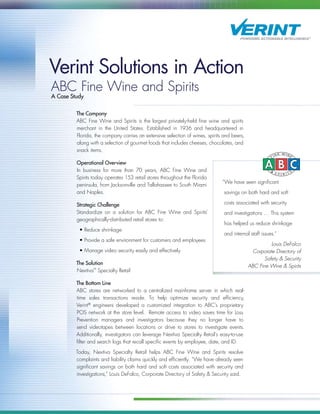 Verint Solutions in Action
ABC Fine Wine and Spirits
A Case Study
The Company
ABC Fine Wine and Spirits is the largest privately-held fine wine and spirits
merchant in the United States. Established in 1936 and headquartered in
Florida, the company carries an extensive selection of wines, spirits and beers,
along with a selection of gourmet foods that includes cheeses, chocolates, and
snack items.
Operational Overview
In business for more than 70 years, ABC Fine Wine and
Spirits today operates 153 retail stores throughout the Florida
peninsula, from Jacksonville and Tallahassee to South Miami
and Naples.
Strategic Challenge
Standardize on a solution for ABC Fine Wine and Spirits’
geographically-distributed retail stores to:
• Reduce shrinkage
• Provide a safe environment for customers and employees
• Manage video security easily and effectively
The Solution
Nextiva™
Specialty Retail
The Bottom Line
ABC stores are networked to a centralized mainframe server in which real-
time sales transactions reside. To help optimize security and efficiency,
Verint®
engineers developed a customized integration to ABC’s proprietary
POS network at the store level. Remote access to video saves time for Loss
Prevention managers and investigators because they no longer have to
send videotapes between locations or drive to stores to investigate events.
Additionally, investigators can leverage Nextiva Specialty Retail’s easy-to-use
filter and search logs that recall specific events by employee, date, and ID.
Today, Nextiva Specialty Retail helps ABC Fine Wine and Spirits resolve
complaints and liability claims quickly and efficiently. “We have already seen
significant savings on both hard and soft costs associated with security and
investigations,” Louis DeFalco, Corporate Directory of Safety & Security said.
“We have seen significant
savings on both hard and soft
costs associated with security
and investigations … This system
has helped us reduce shrinkage
and internal staff issues.”
Louis DeFalco
Corporate Directory of
Safety & Security
ABC Fine Wine & Spirits
 