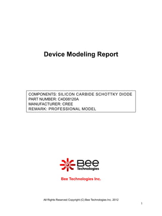 Device Modeling Report




COMPONENTS: SILICON CARBIDE SCHOTTKY DIODE
PART NUMBER: C4D08120A
MANUFACTURER: CREE
REMARK: PROFESSIONAL MODEL




                   Bee Technologies Inc.




      All Rights Reserved Copyright (C) Bee Technologies Inc. 2012
                                                                     1
 
