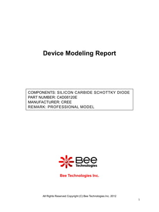 Device Modeling Report




COMPONENTS: SILICON CARBIDE SCHOTTKY DIODE
PART NUMBER: C4D08120E
MANUFACTURER: CREE
REMARK: PROFESSIONAL MODEL




                   Bee Technologies Inc.




      All Rights Reserved Copyright (C) Bee Technologies Inc. 2012
                                                                     1
 
