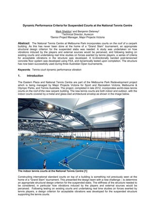 Dynamic Performance Criteria for Suspended Courts at the National Tennis Centre
Mark Sheldon1 and Benjamin Delaney2
1Technical Director, Aurecon
2Senior Project Manager, Major Projects Victoria
Abstract: The National Tennis Centre at Melbourne Park incorporates courts on the roof of a carpark
building. As this has never been done at the home of a “Grand Slam” tournament, an appropriate
structural design criterion for the suspended slabs was needed. A study was undertaken on how
vibrations induced by the players and external sources would be perceived, and following testing on
existing courts and undertaking real time studies on forces exerted by tennis players, a series of criteria
for acceptable vibrations in the structure was developed. A bi-directionally banded post-tensioned
concrete floor system was developed using FEA, and dynamically tested upon completion. The structure
has now been successfully used during three Australian Open tournaments.
Keywords: Tennis court dynamic performance vibration
1. Introduction
The Eastern Plaza and National Tennis Centre are part of the Melbourne Park Redevelopment project
which is being managed by Major Projects Victoria for Sport and Recreation Victoria, Melbourne &
Olympic Parks, and Tennis Australia. The project, completed in late 2012, incorporates world-class tennis
courts on the roof of the new carpark building. The new tennis courts are both indoor and outdoor, with the
indoor courts covered by a metal and glass-clad architectural envelop as shown in the image below.
The indoor tennis courts at the National Tennis Centre [1]
Constructing international standard courts on top of a building is something not previously seen at the
home of a “Grand Slam” tournament. This presented the design team with a new challenge – to determine
an appropriate structural design criterion for the suspended slabs. The stiffness of the structure needed to
be considered, in particular how vibrations induced by the players and external sources would be
perceived. Following testing on existing courts and undertaking real time studies on forces exerted by
tennis players, a design criterion for acceptable vibrations was developed for the suspended structure
supporting the tennis courts.
 
