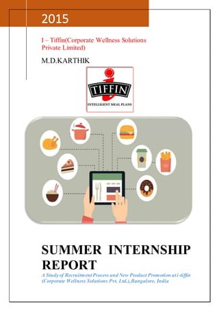 2015
I – Tiffin(Corporate Wellness Solutions
Private Limited)
M.D.KARTHIK
SUMMER INTERNSHIP
REPORT
A Studyof RecruitmentProcess and New Product Promotion ati-tiffin
(Corporate Wellness Solutions Pvt. Ltd.),Bangalore, India
 