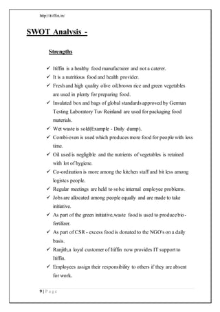http://itiffin.in/
9 | P a g e
SWOT Analysis -
Strengths
 Itiffin is a healthy food manufacturer and not a caterer.
 It is a nutritious food and health provider.
 Fresh and high quality olive oil,brown rice and green vegetables
are used in plenty for preparing food.
 Insulated box and bags of global standards approved by German
Testing Laboratory Tuv Reinland are used for packaging food
materials.
 Wet waste is sold(Example - Daily dump).
 Combi-oven is used which produces more food for people with less
time.
 Oil used is negligible and the nutrients of vegetables is retained
with lot of hygiene.
 Co-ordination is more among the kitchen staff and bit less among
logistcs people.
 Regular meetings are held to solve internal employee problems.
 Jobs are allocated among people equally and are made to take
initiative.
 As part of the green initiative,waste food is used to producebio-
fertilizer.
 As part of CSR - excess food is donated to the NGO's on a daily
basis.
 Ranjith,a loyal customer of Itiffin now provides IT supportto
Itiffin.
 Employees assign their responsibility to others if they are absent
for work.
 