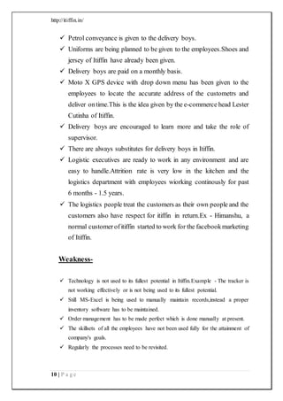 http://itiffin.in/
10 | P a g e
 Petrol conveyance is given to the delivery boys.
 Uniforms are being planned to be given to the employees.Shoes and
jersey of Itiffin have already been given.
 Delivery boys are paid on a monthly basis.
 Moto X GPS device with drop down menu has been given to the
employees to locate the accurate address of the custometrs and
deliver ontime.This is the idea given by the e-commerce head Lester
Cutinha of Itiffin.
 Delivery boys are encouraged to learn more and take the role of
supervisor.
 There are always substitutes for delivery boys in Itiffin.
 Logistic executives are ready to work in any environment and are
easy to handle.Attrition rate is very low in the kitchen and the
logistics department with employees wiorking continously for past
6 months - 1.5 years.
 The logistics people treat the customers as their own people and the
customers also have respect for itiffin in return.Ex - Himanshu, a
normal customerofitiffin started to work for the facebookmarketing
of Itiffin.
Weakness-
 Technology is not used to its fullest potential in Itiffin.Example - The tracker is
not working effectively or is not being used to its fullest potential.
 Still MS-Excel is being used to manually maintain records,instead a proper
inventory software has to be maintained.
 Order management has to be made perfect which is done manually at present.
 The skillsets of all the employees have not been used fully for the attainment of
company's goals.
 Regularly the processes need to be revisited.
 
