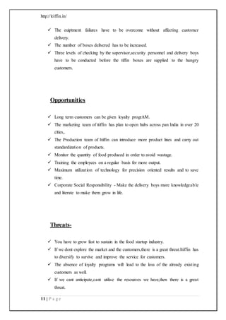 http://itiffin.in/
11 | P a g e
 The euiptment failures have to be overcome without affecting customer
delivery.
 The number of boxes delivered has to be increased.
 Three levels of checking by the supervisor,security personnel and delivery boys
have to be conducted before the tiffin boxes are supplied to the hungry
customers.
Opportunities
 Long term customers can be given loyalty progrAM.
 The marketing team of itiffin has plan to open hubs across pan India in over 20
cities,.
 The Production team of Itiffin can introduce more product lines and carry out
standardization of products.
 Monitor the quantity of food produced in order to avoid wastage.
 Training the employees on a regular basis for more output.
 Maximum utilization of technology for precision oriented results and to save
time.
 Corporate Social Responsibility - Make the delivery boys more knowledgeable
and literate to make them grow in life.
Threats-
 You have to grow fast to sustain in the food startup industry.
 If we dont explore the market and the customers,there is a great threat.Itiffin has
to diversify to survive and improve the service for customers.
 The absence of loyalty programs will lead to the loss of the already existing
customers as well.
 If we cant anticipate,cant utilise the resources we have,then there is a great
threat.
 