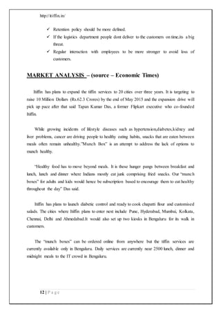 http://itiffin.in/
12 | P a g e
 Retention policy should be more defined.
 If the logistics department people dont deliver to the customers on time,its a big
threat.
 Regular interaction with employees to be more stronger to avoid loss of
customers.
MARKET ANALYSIS – (source – Economic Times)
Itiffin has plans to expand the tiffin services to 20 cities over three years. It is targeting to
raise 10 Million Dollars (Rs.62.3 Crores) by the end of May 2015 and the expansion drive will
pick up pace after that said Tapan Kumar Das, a former Flipkart executive who co-founded
Itiffin.
While growing incidents of lifestyle diseases such as hypertension,diabetes,kidney and
liver problems, cancer are driving people to healthy eating habits, snacks that are eaten between
meals often remain unhealthy.”Munch Box” is an attempt to address the lack of options to
munch healthy.
“Healthy food has to move beyond meals. It is those hunger pangs between breakfast and
lunch, lunch and dinner where Indians mostly eat junk comprising fried snacks. Our “munch
boxes” for adults and kids would hence be subscription based to encourage them to eat healthy
throughout the day” Das said.
Itiffin has plans to launch diabetic control and ready to cook chapatti flour and customised
salads. The cities where Itiffin plans to enter next include Pune, Hyderabad, Mumbai, Kolkata,
Chennai, Delhi and Ahmedabad.It would also set up two kiosks in Bengaluru for its walk in
customers.
The “munch boxes” can be ordered online from anywhere but the tiffin services are
currently available only in Bengaluru. Daily services are currently near 2500 lunch, dinner and
midnight meals to the IT crowd in Bengaluru.
 