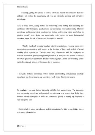 http://itiffin.in/
15 | P a g e
Secondly, getting the chance to source, select and present the candidates from the
different job portals like naukri.com, olx was an extremely exciting and instructive
experience.
Also, as noted above, seeing portals and work being done starting from searching the
candidates with the required qualifications and experience, was fundamentally different
experience and to some extent broadened my horizon and to some extent also led me to
position myself more firmly and consciously with respect to some fundamental
questions about the role of theory and the empirical material.
Thirdly, by closely working together with the organization, I became much more
aware of my own position with respect to the function of theory and method of actual
working of an organization. Through many lively discussions with the employees on
both the recruitment process and product promotion in particular and on how to conduct
the whole process of recruitment, I believe to have gotten a better understanding of the
method mentioned above, of the reason for its existence.
I also got a firsthand experience of how mutual understanding and guidance can help
us achieve me the set targets and sometimes work better than the set targets.
To conclude, I can state that my internship at Itiffin Inc. was enriching. The internship
was a rewarding experience and provided me with some new perspectives. I also have
to stress that my colleagues at Itiffin Inc. contributed greatly to making my stay there a
very enjoyable one.
On the whole it was a true pleasure and the organization‘s faith in my abilities was a
real source of motivation.
 
