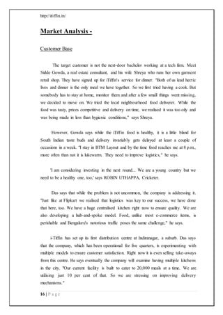 http://itiffin.in/
16 | P a g e
Market Analysis -
Customer Base
The target customer is not the next-door bachelor working at a tech firm. Meet
Sidde Gowda, a real estate consultant, and his wife Shreya who runs her own garment
retail shop. They have signed up for iTiffin's service for dinner. "Both of us lead hectic
lives and dinner is the only meal we have together. So we first tried having a cook. But
somebody has to stay at home, monitor them and after a few small things went missing,
we decided to move on. We tried the local neighbourhood food deliverer. While the
food was tasty, prices competitive and delivery on time, we realised it was too oily and
was being made in less than hygienic conditions," says Shreya.
However, Gowda says while the iTiffin food is healthy, it is a little bland for
South Indian taste buds and delivery invariably gets delayed at least a couple of
occasions in a week. "I stay in BTM Layout and by the time food reaches me at 8 p.m.,
more often than not it is lukewarm. They need to improve logistics," he says.
'I am considering investing in the next round... We are a young country but we
need to be a healthy one, too,' says ROBIN UTHAPPA, Cricketer.
Das says that while the problem is not uncommon, the company is addressing it.
"Just like at Flipkart we realised that logistics was key to our success, we have done
that here, too. We have a huge centralised kitchen right now to ensure quality. We are
also developing a hub-and-spoke model. Food, unlike most e-commerce items, is
perishable and Bengaluru's notorious traffic poses the same challenge," he says.
i-Tiffin has set up its first distribution centre at Indiranagar, a suburb. Das says
that the company, which has been operational for five quarters, is experimenting with
multiple models to ensure customer satisfaction. Right now it is even selling take-aways
from this centre. He says eventually the company will examine having multiple kitchens
in the city. "Our current facility is built to cater to 20,000 meals at a time. We are
utilising just 10 per cent of that. So we are stressing on improving delivery
mechanisms."
 