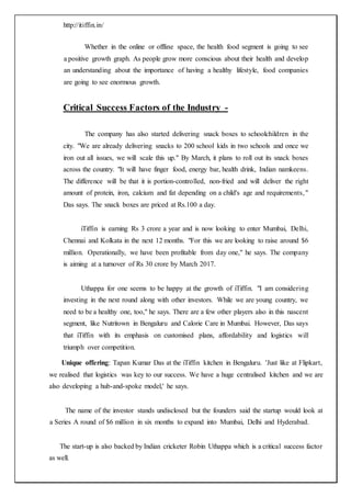 http://itiffin.in/
17 | P a g e
Whether in the online or offline space, the health food segment is going to see
a positive growth graph. As people grow more conscious about their health and develop
an understanding about the importance of having a healthy lifestyle, food companies
are going to see enormous growth.
Critical Success Factors of the Industry -
The company has also started delivering snack boxes to schoolchildren in the
city. "We are already delivering snacks to 200 school kids in two schools and once we
iron out all issues, we will scale this up." By March, it plans to roll out its snack boxes
across the country. "It will have finger food, energy bar, health drink, Indian namkeens.
The difference will be that it is portion-controlled, non-fried and will deliver the right
amount of protein, iron, calcium and fat depending on a child's age and requirements,"
Das says. The snack boxes are priced at Rs.100 a day.
iTiffin is earning Rs 3 crore a year and is now looking to enter Mumbai, Delhi,
Chennai and Kolkata in the next 12 months. "For this we are looking to raise around $6
million. Operationally, we have been profitable from day one," he says. The company
is aiming at a turnover of Rs 30 crore by March 2017.
Uthappa for one seems to be happy at the growth of iTiffin. "I am considering
investing in the next round along with other investors. While we are young country, we
need to be a healthy one, too," he says. There are a few other players also in this nascent
segment, like Nutritown in Bengaluru and Calorie Care in Mumbai. However, Das says
that iTiffin with its emphasis on customised plans, affordability and logistics will
triumph over competition.
Unique offering: Tapan Kumar Das at the iTiffin kitchen in Bengaluru. 'Just like at Flipkart,
we realised that logistics was key to our success. We have a huge centralised kitchen and we are
also developing a hub-and-spoke model,' he says.
The name of the investor stands undisclosed but the founders said the startup would look at
a Series A round of $6 million in six months to expand into Mumbai, Delhi and Hyderabad.
The start-up is also backed by Indian cricketer Robin Uthappa which is a critical success factor
as well.
 