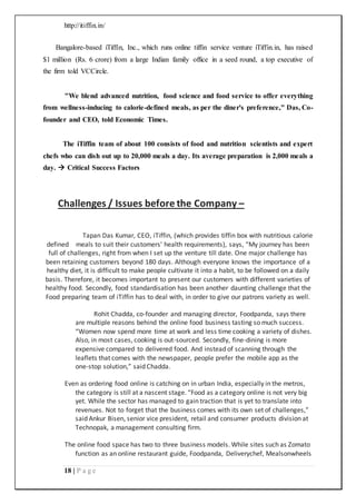 http://itiffin.in/
18 | P a g e
Bangalore-based iTiffin, Inc., which runs online tiffin service venture iTiffin.in, has raised
$1 million (Rs. 6 crore) from a large Indian family office in a seed round, a top executive of
the firm told VCCircle.
"We blend advanced nutrition, food science and food service to offer everything
from wellness-inducing to calorie-defined meals, as per the diner's preference," Das, Co-
founder and CEO, told Economic Times.
The iTiffin team of about 100 consists of food and nutrition scientists and expert
chefs who can dish out up to 20,000 meals a day. Its average preparation is 2,000 meals a
day.  Critical Success Factors
Challenges / Issues before the Company –
Tapan Das Kumar, CEO, iTiffin, (which provides tiffin box with nutritious calorie
defined meals to suit their customers’ health requirements), says, “My journey has been
full of challenges, right from when I set up the venture till date. One major challenge has
been retaining customers beyond 180 days. Although everyone knows the importance of a
healthy diet, it is difficult to make people cultivate it into a habit, to be followed on a daily
basis. Therefore, it becomes important to present our customers with different varieties of
healthy food. Secondly, food standardisation has been another daunting challenge that the
Food preparing team of iTiffin has to deal with, in order to give our patrons variety as well.
Rohit Chadda, co-founder and managing director, Foodpanda, says there
are multiple reasons behind the online food business tasting so much success.
“Women now spend more time at work and less time cooking a variety of dishes.
Also, in most cases, cooking is out-sourced. Secondly, fine-dining is more
expensive compared to delivered food. And instead of scanning through the
leaflets that comes with the newspaper, people prefer the mobile app as the
one-stop solution,” said Chadda.
Even as ordering food online is catching on in urban India, especially in the metros,
the category is still at a nascent stage. “Food as a category online is not very big
yet. While the sector has managed to gain traction that is yet to translate into
revenues. Not to forget that the business comes with its own set of challenges,”
said Ankur Bisen, senior vice president, retail and consumer products division at
Technopak, a management consulting firm.
The online food space has two to three business models. While sites such as Zomato
function as an online restaurant guide, Foodpanda, Deliverychef, Mealsonwheels
 