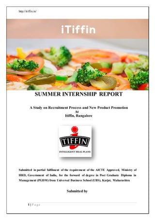 http://itiffin.in/
1 | P a g e
SUMMER INTERNSHIP REPORT
A Study on Recruitment Process and New Product Promotion
At
Itiffin, Bangalore
Submitted in partial fulfilment of the requirement of the AICTE Approved, Ministry of
HRD, Government of India, for the forward of degree in Post Graduate Diploma in
Management (PGDM) from Universal Business School (UBS), Karjat, Maharashtra
Submitted by
 