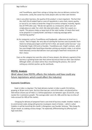 http://itiffin.in/
19 | P a g e
and TravelKhana, apart from acting as listing sites also run delivery services for
restaurants. Lastly, the sector has niche players who run their own kitchen.
Like in any other business, the quality of the product is most important. The fact that
the shelf-life of cooked food or even of ingredients is very short, means quality,
or lack of it, can make or break the image of an online company instantly. Agrees
Das of iTiffin who says: “We do not operate as a restaurant, where one can
simple place an order for a dish. We take bulk orders, either for a week or a
month. This process helps us keep track of the total number of meals that need
to be prepared in a week/month and helps in reducing wastage while
maintaining quality.”
As for companies such as TravelKhana and Foodpanda, adherence to timelines is
crucial. “Not to forget, the very idea of starting the business was to provide fresh
meals to railway passengers and if we fail in that, we would surely lose out,” says
Pushpinder Singh, CEO and co-founder, Travelkhana.com. Singh’s venture, which
has seen Google India head Rajan Anandan picking up minority stake, is an online
food takeaway service that delivers train passengers food from restaurants of
their choice.
Even as the category has seen the entry of many players, the delivery segment of the
business is growing faster rate than online businesses that run their own kitchen.
Although orders are taken online thus streamlining the process, the cost of
setting up a kitchen pushes up the overheads.
PESTEL Analysis
(Brief about how PESTEL affects the industry and how could any
future legislations which could affect the industry)
Economic Conditions
Food in India is a big deal. The food delivery market in India is worth $1.6 billion,
growing at 30 per cent a year. But less than two per cent of the orders are placed online.
430 million citizens out of India’s 1.2 billion population are between ages 10 and 29, a ripe
market for e-commerce growth. The average order size is Rs. 400, and the top six cities of
India account for 40% of the market.
Charging for delivery of prepared food is one kind of business model. Another model is
to send trained cooks along with groceries to prepare meals in homes – which is what
CookAss.in will be launching this month in Bangalore, says founder Sameep. “We charge Rs.
30 per mouth as cooking service charge,” he explained, differentiating his offering from
high-end chefs.
 