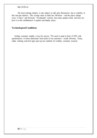 http://itiffin.in/
20 | P a g e
The food ordering industry is also subject to wild price fluctuations due to volatility in
fuel and agri markets. “The average menu in India has 300 items – and the prices change
every 15 days,” said Dwivedy. “Foodpanda” actively does menu updates itself, and does not
leave it to the establishment to update and display prices.
TechnologicalConditions
Getting consumer insights is key for success. “We used to stand in front of ITPL with
questionnaires to better understand food needs of our customers,” recalls Dwivedy. Today,
online ordering and food apps open up new methods for realtime consumer research.
 