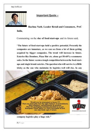 http://itiffin.in/
3 | P a g e
Important Quote –
Rachna Nath, Leader Retail and Consumers, PwC
India,
Commenting on the rise of food start-ups and its future said,
“The future of food start-ups hold a positive potential. Presently the
companies are immature, as we can see from a lot of them getting
acquired by bigger companies. The trend will increase in future.
Eateries like Dominos, Pizza Hut etc. alone get 50-60% e-commerce
sales. So the future seems a tough competition betweenthe food start-
ups and single brand eateries. The questionwho will survive is a little
tricky as the one who maintains its logistics well will rise. In any
company logistics play a huge role.”
 