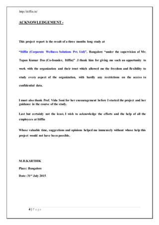 http://itiffin.in/
4 | P a g e
ACKNOWLEDGEMENT -
This project report is the result of a three months long study at
“Itiffin (Corporate Wellness Solutions Pvt. Ltd)”, Bangalore “under the supervision of Mr.
Tapan Kumar Das (Co-founder, Itiffin)” .I thank him for giving me such an opportunity to
work with the organization and their trust which allowed me the freedom and flexibility to
study every aspect of the organization, with hardly any restrictions on the access to
confidential data.
I must also thank Prof. Vidu Soni for her encouragement before I started the project and her
guidance in the course of the study.
Last but certainly not the least, I wish to acknowledge the efforts and the help of all the
employees at Itiffin
Whose valuable time, suggestions and opinions helped me immensely without whose help this
project would not have been possible.
M.D.KARTHIK
Place: Bangalore
Date: 31st July 2015
 