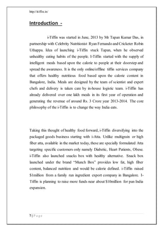http://itiffin.in/
7 | P a g e
Introduction -
i-Tiffin was started in June, 2013 by Mr Tapan Kumar Das, in
partnership with Celebrity Nutritionist Ryan Fernando and Cricketer Robin
Uthappa. Idea of launching i-Tiffin stuck Tapan, when he observed
unhealthy eating habits of the people. I-Tiffin started with the supply of
intelligent meals based upon the calorie to people at their doorstep and
spread the awareness. It is the only online/offline tiffin services company
that offers healthy nutritious food based upon the calorie content in
Bangalore, India. Meals are designed by the team of scientist and expert
chefs and delivery is taken care by in-house logistic team. i-Tiffin has
already delivered over one lakh meals in its first year of operation and
generating the revenue of around Rs. 3 Crore year 2013-2014. The core
philosophy of the i-Tiffin is to change the way India eats.
Taking this thought of healthy food forward, i-Tiffin diversifying into the
packaged goods business starting with i-Atta. Unlike multigrain or high
fiber atta, available in the market today, these are specially formulated Atta
targeting specific customers only namely Diabetic, Heart Patients, Obese.
i-Tiffin also launched snacks box with healthy alternative. Snack box
launched under the brand “Munch Box” provides low fat, high fiber
content, balanced nutrition and would be calorie defined. i-Tiffin raised
$1million from a family run ingredient export company in Bangalore. I-
Tiffin is planning to raise more funds near about $10million for pan India
expansion.
 