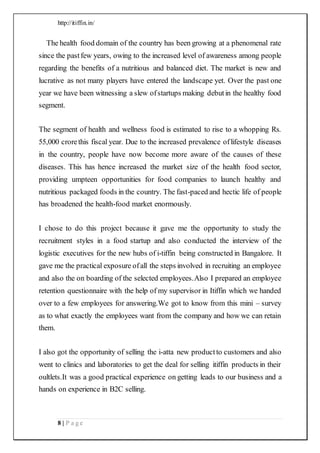 http://itiffin.in/
8 | P a g e
The health food domain of the country has been growing at a phenomenal rate
since the pastfew years, owing to the increased level of awareness among people
regarding the benefits of a nutritious and balanced diet. The market is new and
lucrative as not many players have entered the landscape yet. Over the past one
year we have been witnessing a slew ofstartups making debutin the healthy food
segment.
The segment of health and wellness food is estimated to rise to a whopping Rs.
55,000 crorethis fiscal year. Due to the increased prevalence oflifestyle diseases
in the country, people have now become more aware of the causes of these
diseases. This has hence increased the market size of the health food sector,
providing umpteen opportunities for food companies to launch healthy and
nutritious packaged foods in the country. The fast-paced and hectic life of people
has broadened the health-food market enormously.
I chose to do this project because it gave me the opportunity to study the
recruitment styles in a food startup and also conducted the interview of the
logistic executives for the new hubs of i-tiffin being constructed in Bangalore. It
gave me the practical exposure ofall the steps involved in recruiting an employee
and also the on boarding of the selected employees.Also I prepared an employee
retention questionnaire with the help of my supervisor in Itiffin which we handed
over to a few employees for answering.We got to know from this mini – survey
as to what exactly the employees want from the company and how we can retain
them.
I also got the opportunity of selling the i-atta new productto customers and also
went to clinics and laboratories to get the deal for selling itiffin products in their
oultlets.It was a good practical experience on getting leads to our business and a
hands on experience in B2C selling.
 