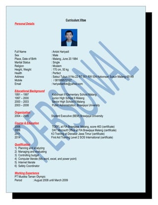 Curriculum Vitae
Personal Details
Full Name : Antok Hariyadi
Sex : Male
Place, Date of Birth : Malang, June 20 1984
Marital Status : Single
Religion : Moslem
Height, Weight : 170 cm, 50 kg
Health : Perfect
Address : Satsui Tubun VI No.22 RT 001 RW 004 Kebonsari Sukun Malang 65149
Mobile : / 081959572127
Email : hariyadiantok@yahoo.com
Educational Background
1991 – 1997 Kebonsari II Elementary School Malang
1997 – 2000 Junior High School 6 Malang
2000 – 2003 Senior High School 8 Malang
2003 – 2008 Public Administration, Brawijaya University
Organization
2004 – 2005 Student Executive (BEM) Brawijaya University
Course & Education
2006 TOEFL at FIA Brawijaya Malang, score 463 (certificate)
2008 DAT Microsoft Office at FIA Brawijaya Malang (certificate)
2011 K3 Training at Disnaker Jawa Timur (certificate)
2014 First Aid Training Level 2 SOS International (certificate)
Qualification
1) Planning and analyzing
2) Managing and evaluating
3) Controlling budget
4) Computer literate (Ms word, excel, and power point)
5) Internet literate
6) Safety Coordinator
Working Experience
PT Mustika Taman Olympic
Period : August 2008 until March 2009
 