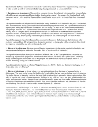 the other hand, the brand name remains weak in the United Sates hence the need for a larger marketing campaign
in order to catch up with its well established rivalry of competitors such as Lexus and Infinity.
 Bargain power of customers: The American consumer became disenchanted with many of the products being
offered by certain automakers and began looking for alternatives, namely foreign cars. On the other hand, while
consumers are very price sensitive, they don't have much buying power as they never purchase huge volumes of
cars.
The Hyundai Genesis was designed to offer a different luxury alternative to its consumers at a good Value Market
price. With handsome styling, generous luxury features and engine power to match, the Hyundai Genesis takes its
rightful place among well-established sedan rivals and it is selling. Its price in this slow economy and humble
lineage might make the 2012 Hyundai Genesis seem more of a competitor to the likes Toyota Avalon. But it's
actually more of a bargain-priced rival to premium striders like the Infiniti or even German midsize sedans.
Hyundai’s increase in both quality (named “Best Value Car Award Winner” and safety (received “Automotive
Excellence in Safety Award”) along with its low prices will allow it to continue to grab new market share.
Hyundai has aggressively collected automobile customer feedback over the last decade. By listening to what
customer wants and then delivering on those desires, the company is stronger, the public perception of the brand
has improved remarkably, and sales are through the roof.
 Threat of New Entrants: The emergence of foreign competitors with the capital, required technologies and
management skills began to undermine the market share of North American companies.
The Hyundai Genesis (from Korea) was Introduced in March, 2007 as the "Concept Genesis", the sedan was
designed by Hyundai as a "progressive interpretation of the modern rear-wheel drive sports sedan". The body
design took three years and the total cost of the program was $500 million over a development period of 23
months. Reliability testing ran for 800,000 miles.
Hyundai markets the Genesis as offering "the performance of a BMW 5-Series and the interior packaging of a 7-
Series at the price of a 3-Series.”
 Threat of Substitutes: in the car industry, we are not just talking about the threat of someone buying a
different car. You need to also look at the likelihood of people taking the bus, train or airplane to their destination.
The higher the cost of operating a vehicle, the more likely people will seek alternative transportation options. The
price of gasoline has a large effect on consumers' decisions to buy vehicles. Trucks and sport utility vehicles have
higher profit margins, but they also guzzle gas compared to smaller sedans and light trucks. When determining the
availability of substitutes you should also consider time, money, personal preference and convenience in the auto
travel industry. Then decide if one car maker poses a big threat as a substitute.
There cannot be a better example as of threat of substitutes than The Hyundai Genesis Business Model of “ not
paying the Premium for Premium”. The combined Hyundai/Kia trade-ins coming from 10 premium brands
(Acura, Audi, BMW, Cadillac, Infiniti, Jaguar, Lexus, Lincoln, Mercedes-Benz and Volvo) made up 6.48 percent
for 2011 models purchases. This is both an indication of premium buyers looking to save money in tough
economic times and at the same time the growing appeal of Hyundai/Kia products like the near-luxury Hyundai
Genesis sedan.
 