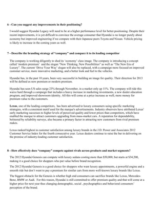 6 - Can you suggest any improvements in their positioning?
I would suggest Hyundai Legacy will need to be at a higher performance level for better positioning. Despite their
recent improvements, it is yet difficult to convince the average consumer that Hyundai is no longer purely about
economy but improved engineering if we compare with their Japanese peers Toyota and Nissan. Vehicle pricing
is likely to increase in the coming years as well.
7 - Describe the branding strategy of “company” and compare it to its leading competitor
The company is working diligently to shed its ‘economy’ class image. The company is introducing a concept
called ‘modern premium’ and the slogan “New Thinking, New Possibilities” as well as “The New Era of
Luxury”. The current ‘Drive Your Way’ slogan will also be replaced, with a campaign more focused on improved
customer service, more innovative marketing, and a better look and feel to the vehicles.
Hyundai has, in the past 10 years, been very successful in building an image for quality. Their direction for 2013
will be defined as new premium or modern premium.
Hyundai has seen US sales surge 23% through November, in a market only up 11%. The company will ride this
waive hard through a campaign that includes a heavy increase in marketing investments, a new dealer education
program, and improved showroom identity. All this will come at a price increase as well; more money for
premium value to the customers.
Lexus, one of the leading competitors, has been advertised to luxury consumers using specific marketing
strategies, with a consistent motif used for the marque's advertisements. Industry observers have attributed Lexus'
early marketing successes to higher levels of perceived quality and lower prices than competitors, which have
enabled the marque to attract customers upgrading from mass-market cars. A reputation for dependability,
bolstered by reliability surveys, also became a primary factor in attracting new customers from rival premium
makes.
Lexus ranked highest in customer satisfaction among luxury brands in the J.D. Power and Associates 2012
Customer Service Index for the fourth consecutive year. Lexus dealers continue to raise the bar in delivering on
the promise of industry-leading customer satisfaction.
8 - How effectively does “company” compete against rivals across products and market segments?
The 2012 Hyundai Genesis can compete with luxury sedans costing more than $50,000, but starts at $34,200,
making it a good choice for shoppers who put value before brand recognition.
The 2012 Hyundai Genesis is a good choice for shoppers who want luxury appointments, a powerful engine and a
smooth ride but don’t want to pay a premium for similar cars from more well-known luxury brands like Lexus.
The biggest obstacle for the Genesis is whether high end consumers can sacrifice brands like Lexus, Mercedes-
Benz, BMW or Audi. For this reason, Hyundai is still committed to offer premium quality and that will come at a
higher price for next year thus changing demographic, social , psychographics and behavioral consumers’
perception of the brand.
 