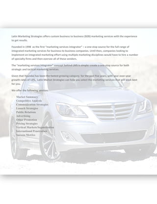 Latin Marketing Strategies offers custom business to business (B2B) marketing services with the experience
to get results.
Founded in 1998 as the first “marketing services integrator” – a one-stop source for the full range of
integrated marketing services for business-to business companies. Until then, companies looking to
implement an integrated marketing effort using multiple marketing disciplines would have to hire a number
of specialty firms and then oversee all of these vendors.
The “marketing services integrator” concept behind LMS is simple: create a one-stop source for both
strategic and tactical marketing services.
Given that Hyundai has been the fastest growing category for the past five years, with year-over-year
growth rates of 12%, Latin Market Strategies can help you select the marketing services that will work best
for you.
We offer the following services:
- Market Summary
- Competitive Analysis
- Communication Strategies
- Launch Strategies
- Public Relations
- Advertising
- Other Promotion
- Pricing Strategies
- Vertical Markets/Segmentation
- International Penetration
- Success Metrics
 