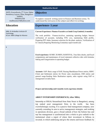 Madhumitha Murali 
#659, Greenshoots, 5th Cross, Upkar 
Residency Layout, Ullau, Bangalore- 
560091 
9900491558 
madhusana14@yahoo.com 
Objective 
To explore research writing career in Finance and Business arena. To 
understand the intricacies in the subject and effect it in writing. 
Education Experience- 1 year 
MBA, Dr Ambedkar Institute Of 
Technology 
B.Com- BMS College for Women 
Current Experience: Finance Executive at Janki Corp Limited.( 6 months) 
The work portfolio Finance-involves, maintaing operating budget, Interest 
verification of accounts, including FITL a/cs, maintaining Debt profile, 
Preparing PPT slides, Insurance selection for the plant- analysis, Verificartion of 
LC interest,Preparing Monitoring Committee report month end. 
Excel experience: SUMIF, SUMIFS, SUBTOTAL, True false checks, and Excel 
computations and maintenance of excel statement collective tabs with formulae 
linking and Categorization in operating budget. 
Accounts: SAP: Basic usage of SAP, Passing Manikkaran Power entries, HDFC 
Client and Settlement entries for Power sales encashment, EMI entries and 
general usage.Sending Sales Realisation reports, sales register using SAP to 
management on daily basis. 
Project and internship and 6 months work experience details: 
ABOUT INTERNSHIP EXPERIENCE( After MBA) 
Internship at SSGA( Streamlined from State Street in Bangalore), among 
top ranked asset management firms in the world, has been 
overwhelmingly exciting. It is a passive fund management company, now 
currently extending its arm to active management strategies, and working 
in operations division, gave a broad outlook of how the bottom line and 
top line management is synchronized into a whole to give outlook to the 
institutional client a report of where their investment in billions in 
invested, in which underlying and give the returns and losses feedback by 
· 
 