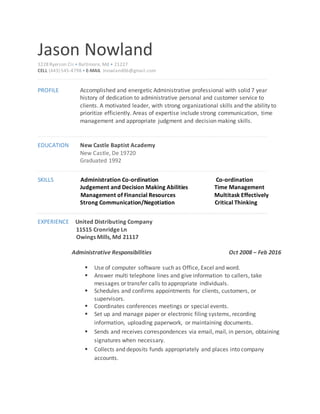 Jason Nowland
3228 Ryerson Cir • Baltimore, Md • 21227
CELL (443) 545-4798 • E-MAIL Jnowland06@gmail.com
PROFILE Accomplished and energetic Administrative professional with solid 7 year
history of dedication to administrative personal and customer service to
clients. A motivated leader, with strong organizational skills and the ability to
prioritize efficiently. Areas of expertise include strong communication, time
management and appropriate judgment and decision making skills.
EDUCATION New Castle Baptist Academy
New Castle, De 19720
Graduated 1992
SKILLS Administration Co-ordination Co-ordination
Judgement and Decision Making Abilities Time Management
Management of Financial Resources Multitask Effectively
Strong Communication/Negotiation Critical Thinking
EXPERIENCE United Distributing Company
11515 Cronridge Ln
Owings Mills, Md 21117
Administrative Responsibilities Oct 2008 – Feb 2016
 Use of computer software such as Office, Excel and word.
 Answer multi telephone lines and give information to callers, take
messages or transfer calls to appropriate individuals.
 Schedules and confirms appointments for clients, customers, or
supervisors.
 Coordinates conferences meetings or special events.
 Set up and manage paper or electronic filing systems, recording
information, uploading paperwork, or maintaining documents.
 Sends and receives correspondences via email, mail, in person, obtaining
signatures when necessary.
 Collects and deposits funds appropriately and places into company
accounts.
 