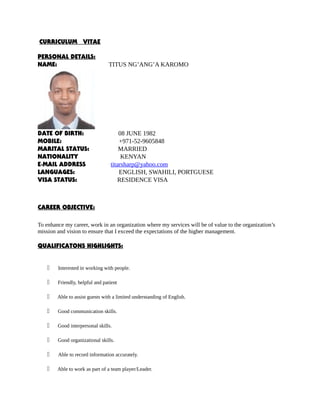 CURRICULUM VITAE
PERSONAL DETAILS:
NAME: TITUS NG’ANG’A KAROMO
DATE OF BIRTH: 08 JUNE 1982
MOBILE: +971-52-9605848
MARITAL STATUS: MARRIED
NATIONALITY KENYAN
E-MAIL ADDRESS titarsharp@yahoo.com
LANGUAGES: ENGLISH, SWAHILI, PORTGUESE
VISA STATUS: RESIDENCE VISA
CAREER OBJECTIVE:
To enhance my career, work in an organization where my services will be of value to the organization’s
mission and vision to ensure that I exceed the expectations of the higher management.
QUALIFICATONS HIGHLIGHTS:
 Interested in working with people.
 Friendly, helpful and patient
 Able to assist guests with a limited understanding of English.
 Good communication skills.
 Good interpersonal skills.
 Good organizational skills.
 Able to record information accurately.
 Able to work as part of a team player/Leader.
 