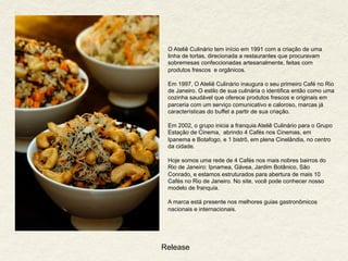 Release
O Ateliê Culinário tem início em 1991 com a criação de uma
linha de tortas, direcionada a restaurantes que procuravam
sobremesas confeccionadas artesanalmente, feitas com
produtos frescos e orgânicos.
Em 1997, O Ateliê Culinário inaugura o seu primeiro Café no Rio
de Janeiro. O estilo de sua culinária o identifica então como uma
cozinha saudável que oferece produtos frescos e originais em
parceria com um serviço comunicativo e caloroso, marcas já
características do buffet a partir de sua criação.
Em 2002, o grupo inicia a franquia Ateliê Culinário para o Grupo
Estação de Cinema, abrindo 4 Cafés nos Cinemas, em
Ipanema e Botafogo, e 1 bistrô, em plena Cinelândia, no centro
da cidade.
Hoje somos uma rede de 4 Cafés nos mais nobres bairros do
Rio de Janeiro: Ipnamea, Gávea, Jardim Botânico, São
Conrado, e estamos estruturados para abertura de mais 10
Cafés no Rio de Janeiro. No site, você pode conhecer nosso
modelo de franquia.
A marca está presente nos melhores guias gastronômicos
nacionais e internacionais.
 