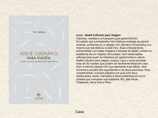 Casa
Livro - Ateliê Culinário para Viagem
Crônicas, receitas e um pequeno guia gastronômico
O cuidado que a empresária Vera Saboya emprega ao pensar
receitas, ambientes ou a relação com clientes e funcionários é o
mesmo que ela dedicou a esse livro. Suas crônicas leves,
entremeadas com belas imagens e receitas do Ateliê, contam os
bastidores de um negócio de sucesso, com observações
valiosas para quem se interessa por gastronomia e cultura.
Ateliê Culinário para viagem cumpre o que o nome promete:
mais de 50 receitas que podem ser facilmente feitas em casa.
Com a mesma clareza com que apresenta suas idéias, Vera
comenta a escolha dos ingredientes e dá dicas preciosas. Para
complementar, a autora preparou um guia com seus
restaurantes, bares, mercados e feiras preferidos em cinco
cidades que marcaram sua trajetória: Rio, São Paulo,
Tiradentes, Nova York e Paris.
 