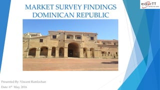 MARKET SURVEY FINDINGS
DOMINICAN REPUBLIC
Presented By: Vincent Ramlochan
Date: 6th May, 2016
1
 