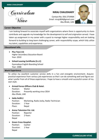 CURRICULUM VITAE
NIRAJ CHAUDHARY
NIRAJ CHAUDHARY
Contact No. 056 2754964
Email: nirajc804@gmail.com
Abu Bhabi, UAE
I am looking forward to associate myself with organizations where there is opportunity to share
contribute and upgrade my knowledge for the development to self and origination served. I have
taken up assignment in my career with a quest to manage higher responsibility and am looking
forward to building to long team challenging career, with responsibility scope, which fully utilize
my talent, capabilities and experience.
 Plus Two (+2)
Higher Secondary Education Board
Year: 2010
 School Leaving Certificate (S.L.C)
Gyanodaya English Boarding School
Year: 2008
To utilize my excellent customer service skills in a fun and energetic environment. Acquire
practical experience from various job experiences so that I can do something well and figure out
what I prefer from all of those experiences. I hope to have a smooth and successful career of my
own style.
 Armed Forces Officers Club & Hotel.
Position: Waiter
Duration: Presently working since 2014
Abu Dhabi, UAE
 Hello fm99.2
Position: Marketing, Radio Jocky, Radio Technician
Duration: 1 Year
Place: Nepal
 Arena Television Pvt. Ltd.
Position: Reporter
Duration: 2 Years
Nepal
 Green Cross Hospital.
Position: Cashier
Duration: 1 Year
Nepal
Career Objective
Educational info.
Work Experience
 