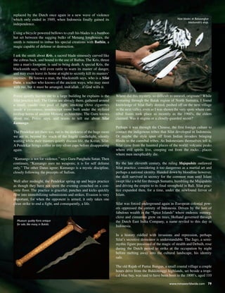 www.mmaworldwide.com 79
replaced by the Dutch once again in a new wave of violence
which only ended in 1949, when Indonesia finally gained its
independence.
Using a bicycle powered bellows to craft his blades in a bamboo
hut set between the sagging bulks of Menang longhouses, the
smith is rumored to imbue his special creations with Bathin, a
magic capable of defense or destruction.
I ask the smith about Kris, a sacred blade sinuously curved like
the cobras back, and bound to the use of Bathin. The Kris, thrust
into a man's footprint, is said to bring death. A special Kris, the
blacksmith says, will even rattle to warn its master of danger,
and may even leave its home at night to secretly kill its masters’
enemies. He knows a man, the blacksmith says, who is a Silat
Datu, a teacher who knows of the ancient ways, who may meet
with me, but it must be arranged, insh'allah…if God wills it.
Ponze quietly hurries me to a large building he explains is the
Silat practice hall. The Gurus are already there, gathered around
a small, candle cast pool of light, smoking clove cigarettes
inside a cavernous, nondescript room built under the stylized
rooftop horns of ancient Menang architecture. The Guru knows
about me, Ponze says, and wants to tell me about Silat
Kumango.
The Pendekar are there too, out in the darkness of the huge room
we are in, beyond the reach of the fragile candlelight, silently
waiting while their masters quietly discuss life, the Koran, Silat.
A Pendekar brings coffee in tiny silver cups before disappearing
again.
“Kumango is not for violence,” says Guru Panghulu Sutan. Then
continues, “Kumango uses no weapons; it is for self defense
only.” The other Datus agree; Kumango is a mystic discipline,
closely following the precepts of Sufism.
Well after midnight, the Pendekar spring up and begin practice
as though they have not spent the evening crouched on a con-
crete floor. The practice is graceful; punches and kicks quickly
flow into immobilizing submissions and strikes. Evasion is very
important, for when the opponent is armed, it only takes one
clean strike to end a fight, and consequently, a life.
Where did this mystery, so difficult to unravel, originate? While
venturing through the Batak region of North Sumatra, I found
knowledge of Silat flatly denied, pushed off on the next village
in the next valley, even as I was shown the very spots where can-
nibal feasts took place as recently as the 1960's, the elders
claimed. Was it stigma or a closely-guarded secret?
Perhaps it was through the Chinese, the first foreign culture to
contact the indigenous tribes that Silat developed in Indonesia.
Or maybe the style spun off from Indian invaders bringing
Hindu to the cannibal tribes. As Indonesians themselves tell it,
Silat came from the haunted places of the world: volcanic peaks
where evil spirits live, creeping out from the rocks…places
where men inexplicably die.
By the late eleventh century, the ruling Majapahits outlawed
Silat practice, considering it too dangerous as a martial art and
perhaps a national identity. Handed down by bloodline however,
the skill survived in secrecy for the common man until Islam
swept like a wild fire through Sumatra, humbling the Majapahits
and driving the empire to its final stronghold in Bali. Silat prac-
tice expanded then, for a time, under the newfound fervor of
Islam.
Silat was forced underground again as European colonial pow-
ers oppressed the entirety of Indonesia. Driven by the lure of
fabulous wealth in the “Spice Islands" where endemic nutmeg,
clove and cinnamon grew on trees, Holland governed through
the Dutch East India Company, a name reviled to this day in
Indonesia.
In a history riddled with invasions and repression, perhaps
Silat’s secretive demeanor is understandable. The Jago, a semi-
mythic figure possessed of the magic of stealth and Debuih, rose
during the Dutch period to strike at the occupation by night
before melting away into the cultural landscape, his identity
safe.
The old Rajah of Pantai Bungus, a small coastal village a couple
hours drive from the Bukkittinggi highlands, set beside a tropi-
cal blue bay, was said to have been born in the 1800’s, aged 110
New blades at Batusangkar
blacksmith's shop.
Museum quality Keris antique
for sale, like many, in Bukitti.
 