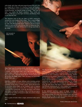 80 The World-famous
at his death, and a Jago with great magical power. His grave site
is a simple pile of stones in a clearing of cacao and bamboo.
Here, the Pendekar used to practice for three straight nights fol-
lowing Ramadan, the Muslim month of fasting. "They like to
hide," says Carlos, the Rajah's grandson. "They would call
Harimau, the tiger, to come fight with them, and Harimau liked
to see what they did."
The desperate noise of the city fades as Zefri's motorcycle
ascends the cooler heights of Pau village. "This is where Si Patai
lived," Zefri tells me. Si Patai, the legendary Jago of Pau, called
by some 'The Menang Robin Hood' slipped in and out of Dutch
fingers to steal and kill in his lifelong fight for Indonesian liber-
ty. In testament to his skill, Si Patai died of old age reportedly in
the 1930s.
Datu Umar began his training shortly after the death of Si Patai.
He watches impassively as his son, Dasril, wields the Kerambit,
a wicked, crescent-shaped knife with a ring around the finger
which makes it difficult to see or disarm, used to rip into flesh
like a tiger’s claw. Opposite Dasril, Hendri Yusuf is armed with
the ice-pick like Pisau, which "stabs very deep, but leaves little
blood,” Zefri says.
Silat Pau, a synthesis of many different styles including ancient
Silat, abandons the ceremony of more ornamental methods, con-
centrating on the realities of knife combat. Speed and precision
of movement, termed Sisik, are the Pendekar's tools in trapping
and breaking a knife arm at wrist, elbow or shoulder. Opponents
circle and feint rhythmically, in the age old tempo of the trained
knife fighter, looking for a mistake, a slip or tick that can expose
to his blade the tendons of forearm or ankle, the arteries of inner
thigh, neck or groin.
Pau is a game of inches where a single, unchecked strike can be
fatal.
The Pau men practice (as custom goes) by the light of a single
candle, in gravel, weeds, water or concrete, fighting sometimes
more than one attacker. These conditions prepare the Silat fight-
er to save his life in darkness, with uncertain footing, whether
ambushed or as an ambush. Organized sport events don’t convey
the true nature of the art, which is born of struggle, and intend-
ed as a tool for survival. It is likely not streamlined enough to
conform to the very rules which divide sport from life or death
fighting for which Silat was intended. In fact, Alberta Cerra
Leon, the only known Silat player to have competed in MMA,
had difficulty translating the art’s often complex movements and
fell prey to an arm lock by Remco Pardoel at UFC 2.
In the darkened warehouse spaces or jungle clearings of
Sumatra, it is assured that Silat practice will survive as it always
has, waiting perhaps, for a time when Pendekar must once again
assume the role of Jago to roam the modern urban landscape,
bringing death and terror to their enemies.
Pendekar of Batusangkar Silat Kumango.
Zefri Gusrianaldi, 24,
displays the Pisau.
 