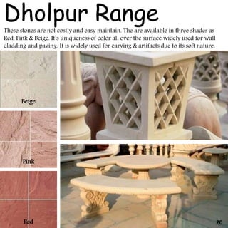 These stones are not costly and easy maintain. The are available in three shades as
Red, Pink & Beige. It’s uniqueness of color all over the surface widely used for wall
cladding and paving. It is widely used for carving & artifacts due to its soft nature.
Dholpur Range
Beige
Pink
Red 20
 