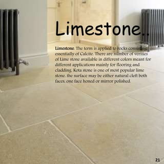 Limestone. The term is applied to rocks consisting
essentially of Calcite. There are number of verities
of Lime stone available in different colors meant for
different applications mainly for flooring and
cladding. Kota stone is one of most popular lime
stone. the surface may be either natural cleft both
faces, one face honed or mirror polished.
Limestone..
21
 