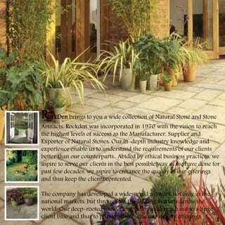 RockDen brings to you a wide collection of Natural Stone and Stone
Artifacts. Rockden was incorporated in 1970 with the vision to reach
the highest levels of success as the Manufacturer, Supplier and
Exporter of Natural Stones. Our in-depth industry knowledge and
experience enable us to understand the requirements of our clients
better than our counterparts.. Abided by ethical business practices, we
aspire to serve our clients in the best possible way as we have done for
past few decades, we aspire to enhance the quality of our offerings
and thus keep the clients contented.
The company has developed a widespread network not only in the
national markets, but throughout the leading markets across the
world. Our deep-rooted networking helps us to reach out to a huge
client base and thus to provide them with our quality offerings. 1
 