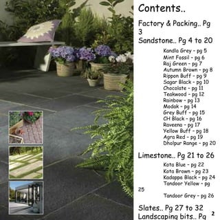 Contents..
Factory & Packing.. Pg
3
Sandstone.. Pg 4 to 20
Kandla Grey – pg 5
Mint Fossil – pg 6
Raj Green – pg 7
Autumn Brown – pg 8
Rippon Buff – pg 9
Sagar Black – pg 10
Chocolate – pg 11
Teakwood – pg 12
Rainbow – pg 13
Modak – pg 14
Grey Buff – pg 15
CH Black – pg 16
Raveena – pg 17
Yellow Buff – pg 18
Agra Red – pg 19
Dholpur Range – pg 20
Limestone.. Pg 21 to 26
Kota Blue – pg 22
Kota Brown – pg 23
Kadappa Black – pg 24
Tandoor Yellow – pg
25
Tandoor Grey – pg 26
Slates.. Pg 27 to 32
Landscaping bits.. Pg 2
 