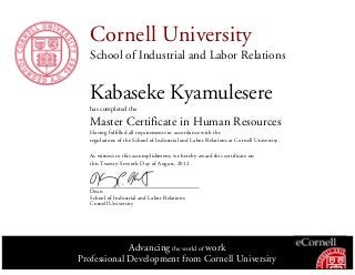 Cornell University
School of Industrial and Labor Relations
Kabaseke Kyamulesere
has completed the
Master Certificate in Human Resources
Having fulfilled all requirements in accordance with the
regulations of the School of Industrial and Labor Relations at Cornell University.
As witness to this accomplishment, we hereby award this certificate on
this Twenty-Seventh Day of August, 2012
Dean
School of Industrial and Labor Relations
Cornell University
Advancing the world of work
Professional Development from Cornell University
 