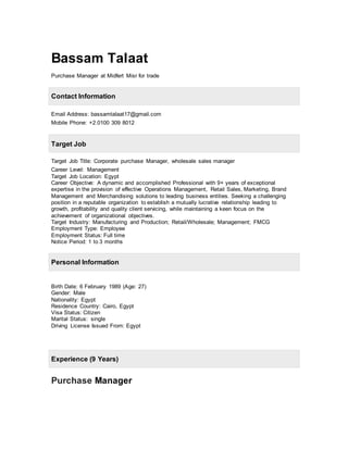 Bassam Talaat
Purchase Manager at Midfert Misr for trade
Email Address: bassamtalaat17@gmail.com
Mobile Phone: +2.0100 309 8012
Target Job Title: Corporate purchase Manager, wholesale sales manager
Career Level: Management
Target Job Location: Egypt
Career Objective: A dynamic and accomplished Professional with 9+ years of exceptional
expertise in the provision of effective Operations Management, Retail Sales, Marketing, Brand
Management and Merchandising solutions to leading business entities. Seeking a challenging
position in a reputable organization to establish a mutually lucrative relationship leading to
growth, profitability and quality client servicing, while maintaining a keen focus on the
achievement of organizational objectives.
Target Industry: Manufacturing and Production; Retail/Wholesale; Management; FMCG
Employment Type: Employee
Employment Status: Full time
Notice Period: 1 to 3 months
Birth Date: 6 February 1989 (Age: 27)
Gender: Male
Nationality: Egypt
Residence Country: Cairo, Egypt
Visa Status: Citizen
Marital Status: single
Driving License Issued From: Egypt
Purchase Manager
Contact Information
Target Job
Personal Information
Experience (9 Years)
 